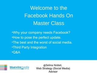 Welcome to the
        Facebook Hands On
           Master Class
•Why your company needs Facebook?
•How to pose the perfect update.
•The best and the worst of social media.
•Third Party Integration
•Q&A


                     @Selina Nisbet,
                Web Strategy (Social Media)
                         Advisor
 