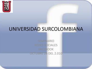 UNIVERSIDAD SURCOLOMBIANA
SEMINARIO
REDES SOCIALES
FACEBOOK
OCTUBRE 26 DEL 2.010
 