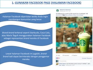 Halaman Facebook diperlukan ketika Anda ingin
membangun komunitas yang besar.
Brand-brand terkenal seperti Starbucks, Coca Cola,
atau Mario Teguh menggunakan halaman Facebook
sebagai representasi brand mereka di Facebook
Lewat halaman Facebook ini jugalah, brand-
brand tadi dapat berinteraksi dengan penggemar
mereka.
 
