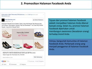 2. Promosikan Halaman Facebook Anda
Tujuan dari promosi halaman Facebook
adalah menjadikan halaman Anda dikenal
banyak orang. Selain itu, promosi halaman
Facebook diperlukan untuk
membangun awareness (kesadaran orang)
terhadap brand Anda.
Intinya, bangunlah komunitas di halaman
Facebook Anda. Perbanyak orang yang
menjadi penggemar di halaman Facebook
Anda.
 