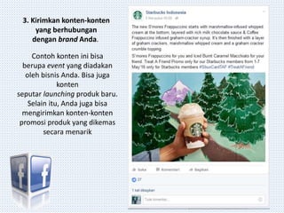 3. Kirimkan konten-konten
yang berhubungan
dengan brand Anda.
Contoh konten ini bisa
berupa event yang diadakan
oleh bisnis Anda. Bisa juga
konten
seputar launching produk baru.
Selain itu, Anda juga bisa
mengirimkan konten-konten
promosi produk yang dikemas
secara menarik
 