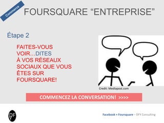 Facebook + Foursquare – DFY Consulting
FOURSQUARE “ENTREPRISE”
COMMENCEZ LA CONVERSATION! >>>>
Étape 2
FAITES-VOUS
VOIR…DITES
À VOS RÉSEAUX
SOCIAUX QUE VOUS
ÊTES SUR
FOURSQUARE!
Credit: Mediapost.com
 