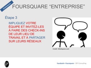 Facebook + Foursquare – DFY Consulting
Étape 3
IMPLIQUEZ VOTRE
ÉQUIPE ET INVITEZ-LES
À FAIRE DES CHECK-INS
DE LEUR LIEU DE
TRAVAIL ET À PARTAGER
SUR LEURS RÉSEAUX
FOURSQUARE “ENTREPRISE”
Credit: Mediapost.com
 