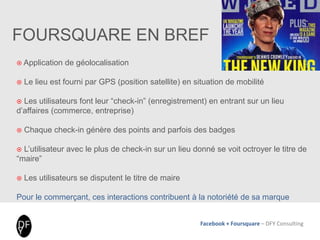 Facebook + Foursquare – DFY Consulting
FOURSQUARE EN BREF
 Application de géolocalisation
 Le lieu est fourni par GPS (position satellite) en situation de mobilité
 Les utilisateurs font leur “check-in” (enregistrement) en entrant sur un lieu
d’affaires (commerce, entreprise)
 Chaque check-in génère des points and parfois des badges
 L’utilisateur avec le plus de check-in sur un lieu donné se voit octroyer le titre de
“maire”
 Les utilisateurs se disputent le titre de maire
Pour le commerçant, ces interactions contribuent à la notoriété de sa marque
 