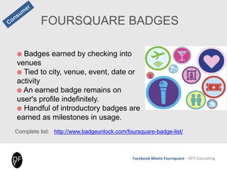 Facebook Meets Foursquare – DFY Consulting
FOURSQUARE BADGES
 Badges earned by checking into
venues
 Tied to city, venue, event, date or
activity
 An earned badge remains on
user's profile indefinitely.
 Handful of introductory badges are
earned as milestones in usage.
Complete list: http://www.badgeunlock.com/foursquare-badge-list/
 