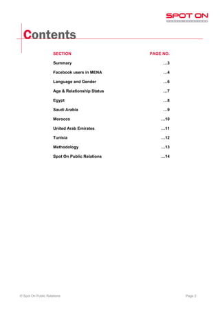 Contents
                     SECTION                     PAGE NO.

                     Summary                          …3

                     Facebook users in MENA           …4

                     Language and Gender              …6

                     Age & Relationship Status        …7

                     Egypt                            …8

                     Saudi Arabia                     …9

                     Morocco                         …10

                     United Arab Emirates            …11

                     Tunisia                         …12

                     Methodology                     …13

                     Spot On Public Relations        …14




© Spot On Public Relations                                  Page 2
 