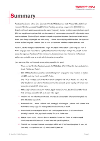 Summary
        Facebook has become a force to be reckoned with in the Middle East and North Africa and the platform can

        now claim 15 million users as of May 2010. Whilst Facebook saw strong early growth in 2008/2009 from

        English and French speaking users across the region, Facebook’s decision to add an Arabic interface in March

        2009 has opened up access to a whole new demographic of Internet users and added 3.5 million Arabic users

        over the past year. Egypt and Saudi Arabia’s Facebook communities have seen the strongest growth among

        Arabic users during the past year with each adding 1.1 million Arabic language interface users. We expect the

        number of Arabic language Facebook users in Saudi to surpass the number of English users very soon.


        However, with the strong expectation that the weight of numbers will move from English language users to

        Arabic language users in a number of key MENA Facebook markets, today’s reality is that just 23% of users

        across the region use Facebook’s Arabic interface. So, those seeking to make the most of the Facebook

        platform are advised to keep up-to-date with its changing demographics.


        Here are some of the key Facebook demographics covered in this report:

            —    There are now 15 million Facebook users in the Middle East & North Africa (this figure excludes Iran,

                 Israel, Pakistan and Turkey).

            —    50% of MENA Facebook users have selected their primary language for using Facebook as English,

                 with 25% preferring French and just 23% Arabic.

            —    Only 37% of Facebook users in MENA are female (compared with 56% in the USA and 52% in the

                 UK). Only Bahrain and Lebanon Facebook communities approach gender equality with female users

                 accounting for about 44% of total users.

            —    MENA’s top five Facebook country markets, Egypt, Morocco, Tunisia, Saudi Arabia and the United

                 Arab Emirates, account for 70% of all users in the region.

            —    The GCC has five million Facebook users, which Saudi Arabia and the UAE representing 45% and

                 31% of that total respectively.

            —    North Africa has 7.7 million Facebook users, with Egypt accounting for 3.4 million users (or 44% of all

                 North Africa users). Egypt has the largest Facebook community in MENA.

            —    Francophone countries Algeria, Morocco and Tunisia together account for 3.7 million French

                 speaking Facebook users, equivalent to nearly 25% of all MENA users.

            —    Algeria, Egypt, Jordan, Lebanon, Morocco, Palestine, Tunisia and Yemen all have Facebook

                 communities with more than 50% of users below the age of 25 years old.

            —    The UAE has the oldest Facebook community in MENA with 41% of users being over 30 years old,

                 28% being 25-29 years old and 31% being under 25 years old.



© Spot On Public Relations                                                                                       Page 3
 
