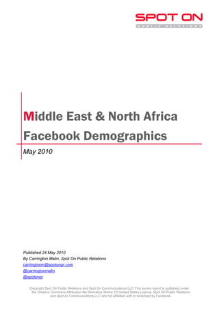 Middle East & North Africa
Facebook Demographics
May 2010




Published 24 May 2010
By Carrington Malin, Spot On Public Relations
carringtonm@spotonpr.com
@carringtonmalin
@spotonpr

   Copyright Spot On Public Relations and Spot On Communications LLC This survey report is published under
    the Creative Commons Attribution-No Derivative Works 3.0 United States Licence. Spot On Public Relations
                 and Spot on Communications LLC are not affiliated with or endorsed by Facebook.
 