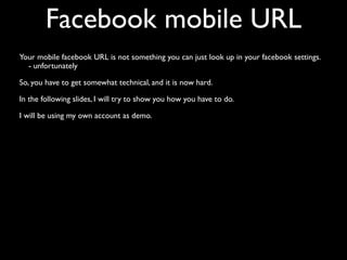 Facebook mobile URL
Your mobile facebook URL is not something you can just look up in your facebook settings.
  - unfortunately

So, you have to get somewhat technical, and it is now hard.

In the following slides, I will try to show you how you have to do.

I will be using my own account as demo.
 