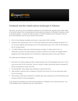 Facebook and the mobile phone landscape in Pakistan
This week, we cast our eye on Facebook’s expansion on the mobile front, looking at the mobile usage
of the social network from a local perspective and analyze the dynamics of Pakistan’s Facebook as well
as mobile population. To start off, there are about 7.4 million Facebook users in Pakistan! Here are
some other statistics that the social network has provided:



   69.1% of the Pakistani Facebook community is male while 30.9% is female.

   Looking at their age brackets, 36.5 % of the local Facebook user base is between the ages of 13-

    15; the most sizeable chunk belongs to the 16-24 age bracket and is 77%, while 47.3% belong to

    the 22-35 age bracket.

   1.6 million Pakistani users have listed themselves as single, 0.2 million claim to be in a

    relationship, around 0.44 million people are listed as married, 0.118 million are engaged while a
    staggering 4.89 million people have not listed their relationship status on the social network.


The mobile phone landscape is as follows:


   More than 0.76 million people use iOS or android phones. Out of this population base, 65.7 % are

    male users while 34.3% are female. Thus the number of males using smart phones outweighs its

    female counterpart by nearly two times.

   The android/iOS phone usage ratio in Pakistan is around (69-31)%

   Total number of android users In Pakistan is 524,420. Out of this, 67.6 % are male users while

    32.4 % are female.

   Total number of iOS users in Pakistan is 235,680. Male users comprise 61.37% while female users
    comprise 38.63% of the iOS population.


If we compare the Facebook and smart phone populations in Pakistan, we can say that around 1 out
of 10 Facebook users in Pakistan also use a smart phone.
 