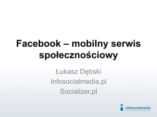 Facebook – mobilny serwis
społecznościowy
Łukasz Dębski
Infosocialmedia.pl
Socializer.pl
 