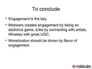 To conclude Engagement is the key. Mobwars creates engagement by being an addictive game, iLike by connecting with artists, Minekey with great UGC. Monetization should be driven by flavor of engagement. 