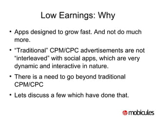 Low Earnings: Why Apps designed to grow fast. And not do much more. “ Traditional” CPM/CPC advertisements are not “interleaved” with social apps, which are very dynamic and interactive in nature. There is a need to go beyond traditional CPM/CPC Lets discuss a few which have done that. 