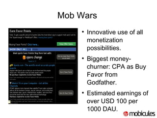 Mob Wars  Innovative use of all monetization possibilities. Biggest money-churner: CPA as Buy Favor from Godfather. Estimated earnings of over USD 100 per 1000 DAU.  
