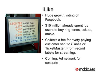 iLike Huge growth, riding on Facebook. $10 million already spent  by users to buy ring-tones, tickets, music. Collects a fee for every paying customer sent to iTunes or TicketMaster. From record labels for streaming. Coming: Ad network for concerts 