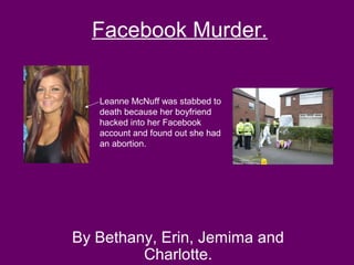 Facebook Murder.


   Leanne McNuff was stabbed to
   death because her boyfriend
   hacked into her Facebook
   account and found out she had
   an abortion.




By Bethany, Erin, Jemima and
         Charlotte.
 