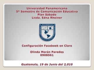 Universidad Panamericana 5º Semestre de Comunicación Educativa Plan Sábado Licda. Edna Rheiner Configuración Facebook en Claro Olinda Morán Paredes  0908561 Guatemala, 19 de Junio del 2,010 