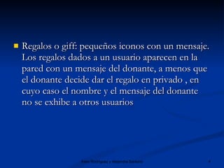 Regalos o giff: pequeños iconos con un mensaje. Los regalos dados a un usuario aparecen en la pared con un mensaje del donante, a menos que el donante decide dar el regalo en privado , en cuyo caso el nombre y el mensaje del donante no se exhibe a otros usuarios  