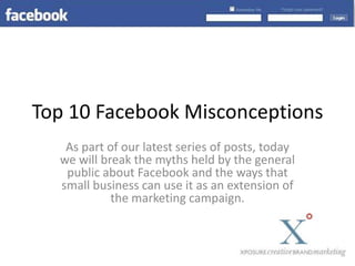 Top 10 Facebook Misconceptions As part of our latest series of posts, today we will break the myths held by the general public about Facebook and the ways that small business can use it as an extension of the marketing campaign. 