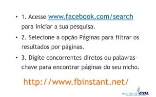 • 1. Acesse www.facebook.com/search
para iniciar a sua pesquisa.
• 2. Selecione a opção Páginas para filtrar os
resultados por páginas.
• 3. Digite concorrentes diretos ou palavras-
chave para encontrar páginas do seu nicho.
http://www.fbinstant.net/
 