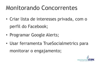 Monitorando Concorrentes
• Criar lista de interesses privada, com o
perfil do Facebook;
• Programar Google Alerts;
• Usar ferramenta TrueSocialmetrics para
monitorar o engajamento;
 