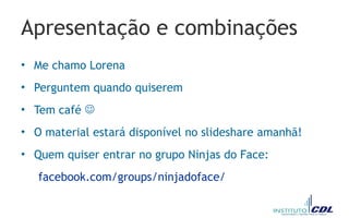 Apresentação e combinações
• Me chamo Lorena
• Perguntem quando quiserem
• Tem café 
• O material estará disponível no slideshare amanhã!
• Quem quiser entrar no grupo Ninjas do Face:
facebook.com/groups/ninjadoface/
 