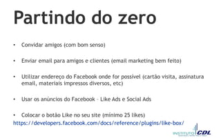 Partindo do zero
• Convidar amigos (com bom senso)
• Enviar email para amigos e clientes (email marketing bem feito)
• Utilizar endereço do Facebook onde for possível (cartão visita, assinatura
email, materiais impressos diversos, etc)
• Usar os anúncios do Facebook – Like Ads e Social Ads
• Colocar o botão Like no seu site (mínimo 25 likes)
https://developers.facebook.com/docs/reference/plugins/like-box/
 