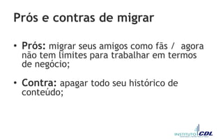 Prós e contras de migrar
• Prós: migrar seus amigos como fãs / agora
não tem limites para trabalhar em termos
de negócio;
• Contra: apagar todo seu histórico de
conteúdo;
 
