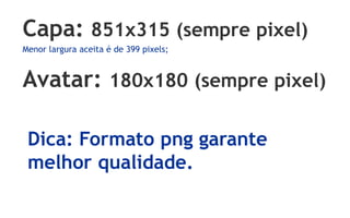 Capa: 851x315 (sempre pixel)
Menor largura aceita é de 399 pixels;
Avatar: 180x180 (sempre pixel)
Dica: Formato png garante
melhor qualidade.
 