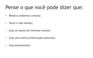 Pense o que você pode dizer que:
• Resolva problemas comuns;
• Torne a vida melhor;
• Seja um ponto de interesse comum;
• Seja uma notícia/informação relevante;
• Seja emocionante;
 