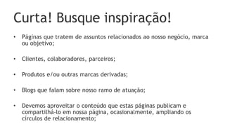 Curta! Busque inspiração!
• Páginas que tratem de assuntos relacionados ao nosso negócio, marca
ou objetivo;
• Clientes, colaboradores, parceiros;
• Produtos e/ou outras marcas derivadas;
• Blogs que falam sobre nosso ramo de atuação;
• Devemos aproveitar o conteúdo que estas páginas publicam e
compartilhá-lo em nossa página, ocasionalmente, ampliando os
círculos de relacionamento;
 