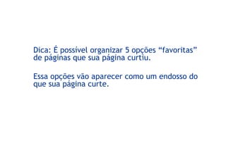 Dica: É possível organizar 5 opções “favoritas”
de páginas que sua página curtiu.
Essa opções vão aparecer como um endosso do
que sua página curte.
 