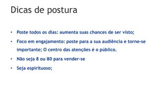 Dicas de postura
• Poste todos os dias: aumenta suas chances de ser visto;
• Foco em engajamento: poste para a sua audiência e torne-se
importante; O centro das atenções é o público.
• Não seja 8 ou 80 para vender-se
• Seja espirituoso;
 