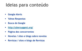 Ideias para conteúdo
 Google Alerts
 Yahoo Respostas
 Busca do Google
 http://ubersuggest.org/
 Página dos concorrentes
 Novelas / sites e blogs sobre novelas
 Revistas / sites e blogs de Revistas
 