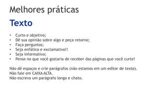 Melhores práticas
Texto
• Curto e objetivo;
• Dê sua opinião sobre algo e peça retorno;
• Faça perguntas;
• Seja enfático e exclamativo!!
• Seja informativo;
• Pense no que você gostaria de receber das páginas que você curte!
Não dê espaços e crie parágrafos (não estamos em um editor de texto).
Não fale em CAIXA ALTA.
Não escreva um parágrafo longo e chato.
 