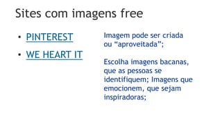 Sites com imagens free
• PINTEREST
• WE HEART IT
Imagem pode ser criada
ou “aproveitada”;
Escolha imagens bacanas,
que as pessoas se
identifiquem; Imagens que
emocionem, que sejam
inspiradoras;
 
