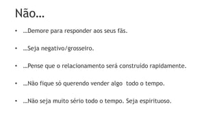 Não…
• …Demore para responder aos seus fãs.
• …Seja negativo/grosseiro.
• …Pense que o relacionamento será construído rapidamente.
• …Não fique só querendo vender algo todo o tempo.
• …Não seja muito sério todo o tempo. Seja espirituoso.
 