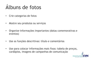 Álbuns de fotos
• Crie categorias de fotos
• Mostre seu produtos ou serviços
• Organize informações importantes (datas comemorativas e
eventos)
• Use as funções descritivas: título e comentários
• Use para colocar informações mais fixas: tabela de preços,
cardápios, imagens de campanhas de comunicação
 