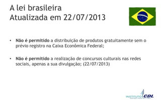 A lei brasileira
Atualizada em 22/07/2013
• Não é permitido a distribuição de produtos gratuitamente sem o
prévio registro na Caixa Econômica Federal;
• Não é permitido a realização de concursos culturais nas redes
sociais, apenas a sua divulgação; (22/07/2013)
 