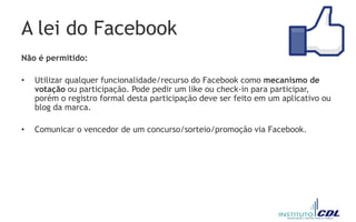 A lei do Facebook
Não é permitido:
• Utilizar qualquer funcionalidade/recurso do Facebook como mecanismo de
votação ou participação. Pode pedir um like ou check-in para participar,
porém o registro formal desta participação deve ser feito em um aplicativo ou
blog da marca.
• Comunicar o vencedor de um concurso/sorteio/promoção via Facebook.
 