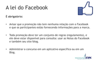 A lei do Facebook
É obrigatório:
• Avisar que a promoção não tem nenhuma relação com o Facebook
e que os participantes estão fornecendo informações para a marca.
• Toda promoção deve ter um conjunto de regras (regulamento), e
ele deve estar disponível para consulta: usar as Notas do Facebook
e também seu site/blog.
• Administrar o concurso em um aplicativo específico ou em um
Blog.
 