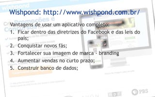 Wishpond: http://www.wishpond.com.br/
Vantagens de usar um aplicativo completo:
1. Ficar dentro das diretrizes do Facebook e das leis do
país;
2. Conquistar novos fãs;
3. Fortalecer sua imagem de marca - branding
4. Aumentar vendas no curto prazo;
5. Construir banco de dados;
 