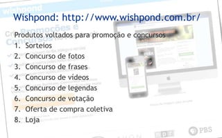 Wishpond: http://www.wishpond.com.br/
Produtos voltados para promoção e concursos
1. Sorteios
2. Concurso de fotos
3. Concurso de frases
4. Concurso de vídeos
5. Concurso de legendas
6. Concurso de votação
7. Oferta de compra coletiva
8. Loja
 