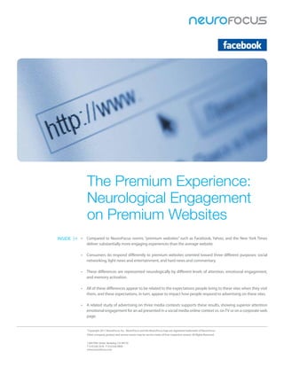 The Premium Experience:
            Neurological Engagement
            on Premium Websites
INSIDE   •	 Compared	to	NeuroFocus	norms,	“premium	websites”	such	as	Facebook,	Yahoo,	and	the	New	York	Times	
            deliver	substantially	more	engaging	experiences	than	the	average	website.

         •	 Consumers	do	respond	differently	to	premium	websites	oriented	toward	three	different	purposes:	social	
            networking,	light	news	and	entertainment,	and	hard	news	and	commentary.

         •	 These	differences	are	represented	neurologically	by	different	levels	of	attention,	emotional	engagement,	
            and	memory	activation.

         •	 All	of	these	differences	appear	to	be	related	to	the	expectations	people	bring	to	these	sites	when	they	visit	
            them,	and	these	expectations,	in	turn,	appear	to	impact	how	people	respond	to	advertising	on	these	sites.
         	
         •	 A	related	study	of	advertising	on	three	media	contexts	supports	these	results,	showing	superior	attention	
            emotional	engagement	for	an	ad	presented	in	a	social	media	online	context	vs.	on	TV	or	on	a	corporate	web	
            page.


            ©
             Copyright	2011	NeuroFocus,	Inc.		NeuroFocus	and	the	NeuroFocus	logo	are	registered	trademarks	of	NeuroFocus.	
            Other	company,	product	and	service	names	may	be	service	marks	of	their	respective	owners.	All	Rights	Reserved.


            1200	Fifth	Street		Berkeley,	CA	94710	
            T	510.526.1616			F	510.526.9900	
            www.neurofocus.com	
 