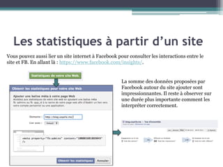 Les statistiques à partir d’un site 
11 
Vous pouvez aussi lier un site internet à Facebook pour consulter les interactions entre le site et FB. En allant là : https://www.facebook.com/insights/. 
La somme des données proposées par Facebook autour du site ajouter sont impressionnantes. Il reste à observer sur une durée plus importante comment les interpréter correctement.  