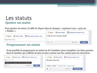 Ajouter un statut 
Pour ajouter un statut, il suffit de cliquer dans le champs « exprimez-vous » puis sur « Publier ». 
Programmer un statut 
Il est possible de programmer un statut ou de l’antidater pour compléter vos dates passées dans la timeline qui s’affiche de plus en plus comme une bio, même pour les structures. 
Les statuts  