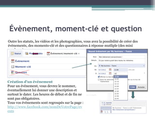 Outre les statuts, les vidéos et les photographies, vous avez la possibilité de créer des évènements, des moments-clé et des questionnaires à réponse mutliple (des mini sondages). 
Création d’un événement 
Pour un événement, vous devrez le nommer, éventuellement lui donner une description et surtout le dater. Les heures de début et de fin ne sont pas obligatoires. 
Tous vos évènements sont regroupés sur la page : 
http://www.facebook.com/nomDeVotrePage/events 
Évènement, moment-clé et question  