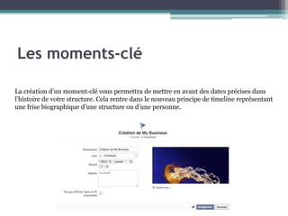 La création d’un moment-clé vous permettra de mettre en avant des dates précises dans l’histoire de votre structure. Cela rentre dans le nouveau principe de timeline représentant une frise biographique d’une structure ou d’une personne. 
Les moments-clé  