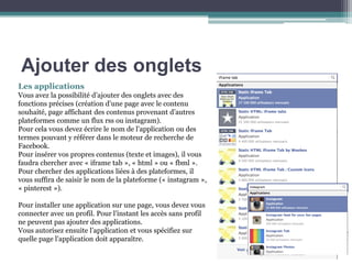 Les applications Vous avez la possibilité d’ajouter des onglets avec des fonctions précises (création d’une page avec le contenu souhaité, page affichant des contenus provenant d’autres plateformes comme un flux rss ou instagram). Pour cela vous devez écrire le nom de l’application ou des termes pouvant y référer dans le moteur de recherche de Facebook. Pour insérer vos propres contenus (texte et images), il vous faudra chercher avec « iframe tab », « html » ou « fbml ». Pour chercher des applications liées à des plateformes, il vous suffira de saisir le nom de la plateforme (« instagram », « pinterest »). Pour installer une application sur une page, vous devez vous connecter avec un profil. Pour l’instant les accès sans profil ne peuvent pas ajouter des applications. Vous autorisez ensuite l’application et vous spécifiez sur quelle page l’application doit apparaître. 
Ajouter des onglets  