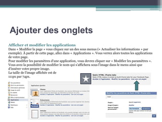 Ajouter des onglets 
Afficher et modifier les applications 
Dans « Modifier la page » vous cliquez sur un des sous menus (« Actualiser les informations » par exemple). À partir de cette page, allez dans « Applications ». Vous verrez alors toutes les applications de votre page. 
Pour modifier les paramètres d’une application, vous devrez cliquer sur « Modifier les paramètres ». 
Vous avez la possibilité de modifier le nom qui s’affichera sous l’image dans le menu ainsi que d’insérer votre propre image. 
La taille de l’image affichée est de 111px par 74px. 
